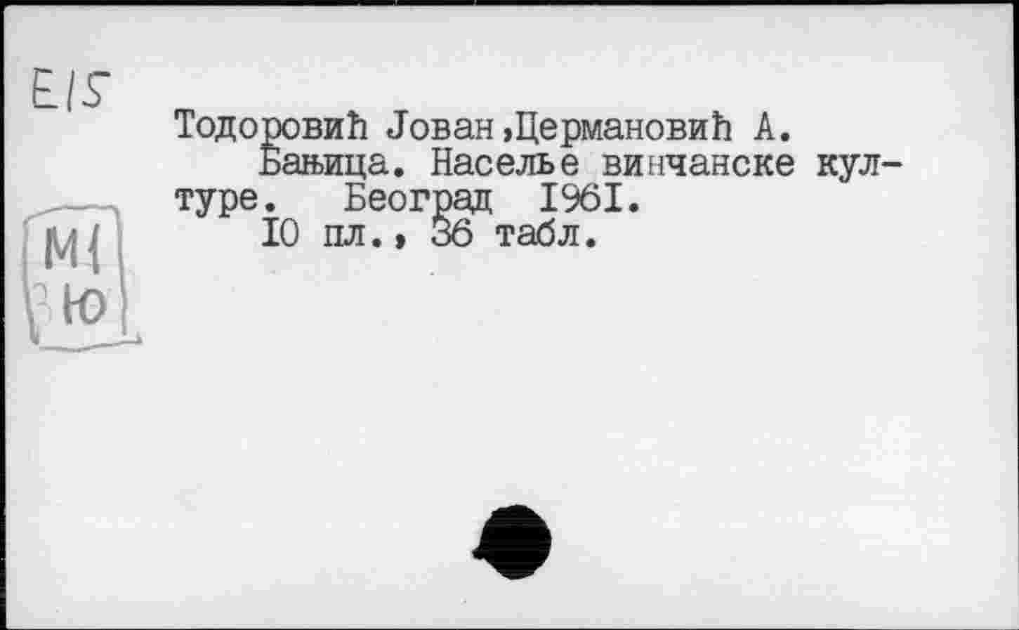 ﻿EIS
MÏ
В to
ТодоровиЬ «Гован »ЦермановиЬ А.
Бан>ица. Населье винчанске кул-туре. Београд 1961.
10 пл.» 36 табл.